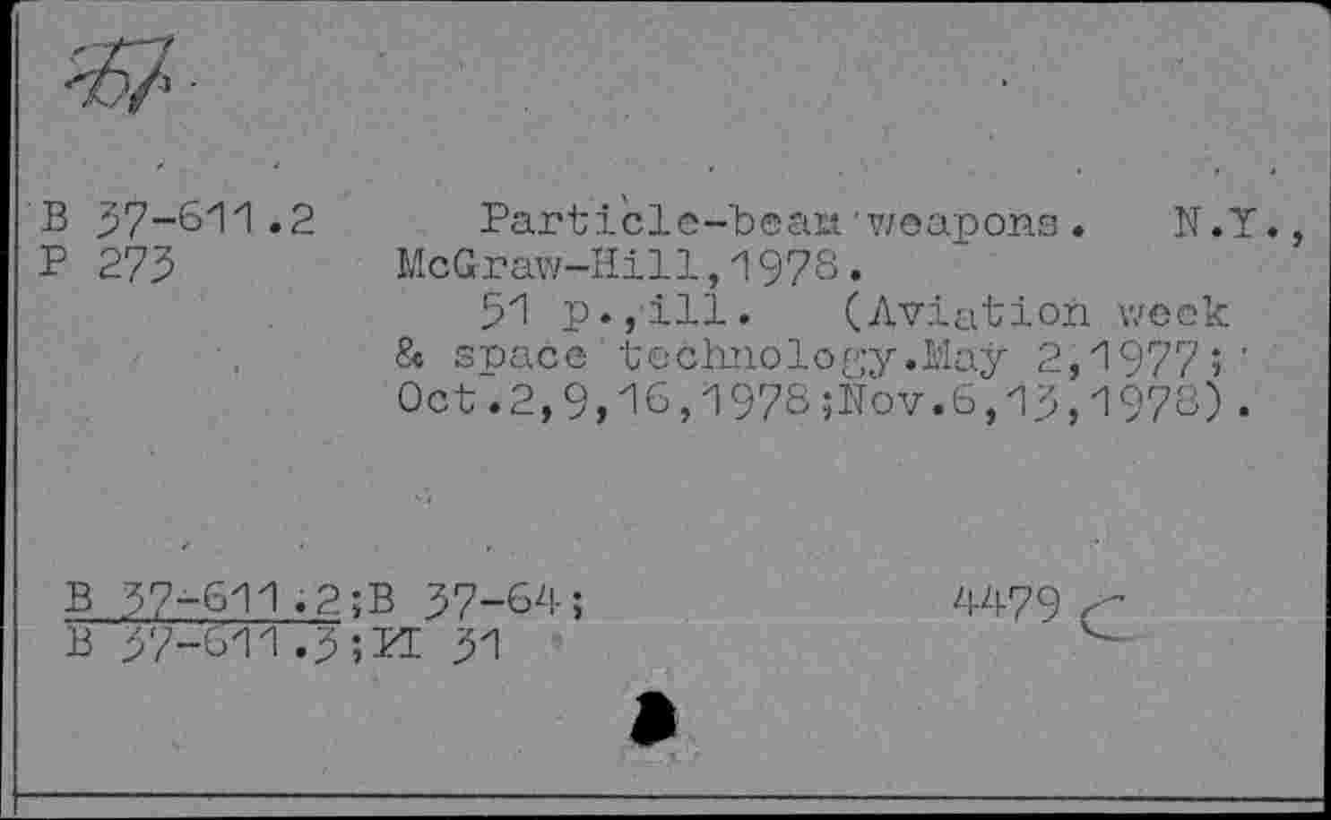 ﻿B 37-611.2
P 273
Parti'cle-beaia "weapons. N.Y. McGraw-Hill,1978.
31 p.,ill. (Aviation week & snacc technology.May 2,1977;' Oct.2,9,16,1978;Nov.6,13,1978).
B 37-611.2;B 37-64;
B 37-611.3;kl 31
4479